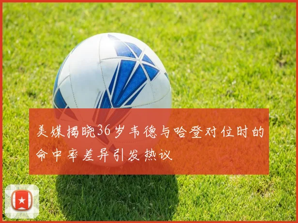 美媒揭晓36岁韦德与哈登对位时的命中率差异引发热议
