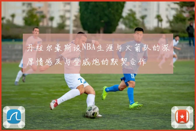 丹纽尔豪斯谈NBA生涯与火箭队的深厚情感及与登威炮的默契合作