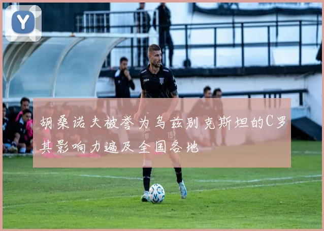 胡桑诺夫被誉为乌兹别克斯坦的C罗其影响力遍及全国各地