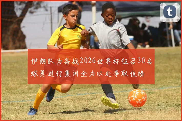 伊朗队为备战2026世界杯征召30名球员进行集训全力以赴争取佳绩