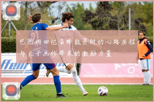 巴图姆回忆黄蜂裁员时的心路历程与儿子画作带来的激励力量