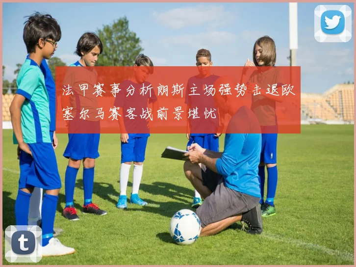 法甲赛事分析朗斯主场强势击退欧塞尔马赛客战前景堪忧