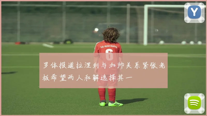 罗体报道拉涅利与加帅关系紧张老板希望两人和解选择其一