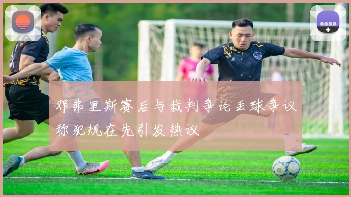 邓弗里斯赛后与裁判争论丢球争议称犯规在先引发热议