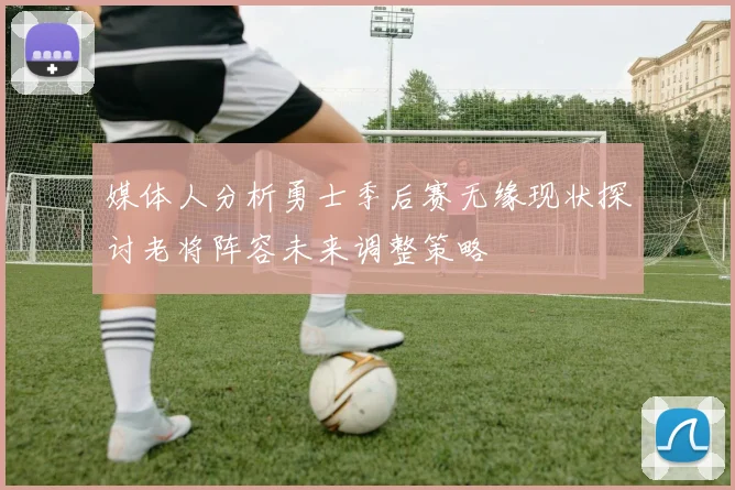 媒体人分析勇士季后赛无缘现状探讨老将阵容未来调整策略