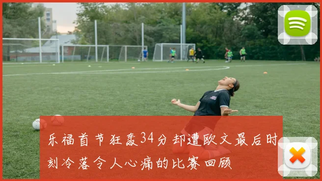 乐福首节狂轰34分却遭欧文最后时刻冷落令人心痛的比赛回顾
