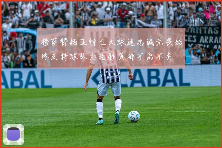 穆萨赞扬亚特兰大球迷忠诚无畏始终支持球队无论胜负都不离不弃