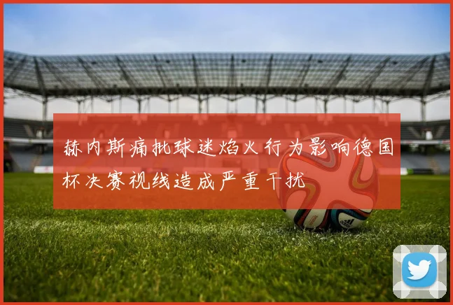 赫内斯痛批球迷焰火行为影响德国杯决赛视线造成严重干扰