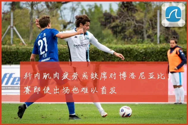 科内肌肉疲劳或缺席对博洛尼亚比赛即使出场也难以首发