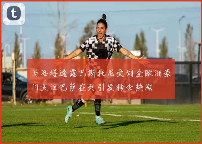 马洛塔透露巴斯托尼受到全欧洲豪门关注巴萨在列引发转会热潮