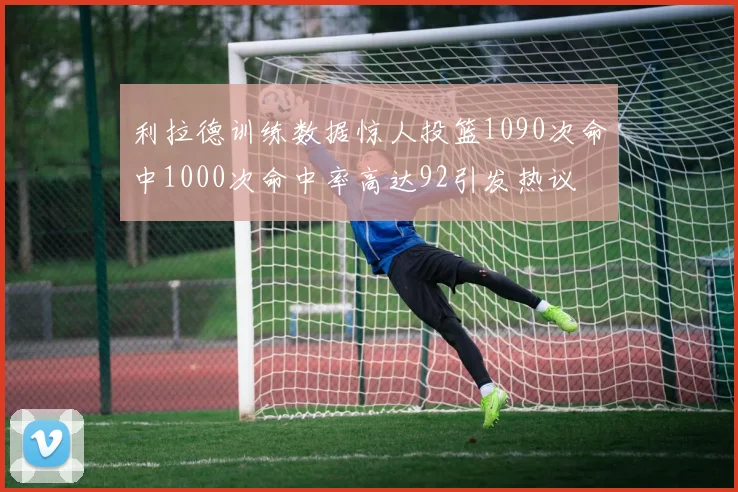 利拉德训练数据惊人投篮1090次命中1000次命中率高达92引发热议