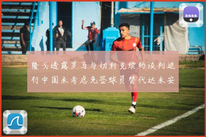 隆戈透露罗马与切利克续约谈判进行中国米考虑免签球员替代达米安