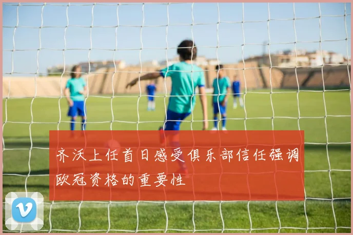 齐沃上任首日感受俱乐部信任强调欧冠资格的重要性