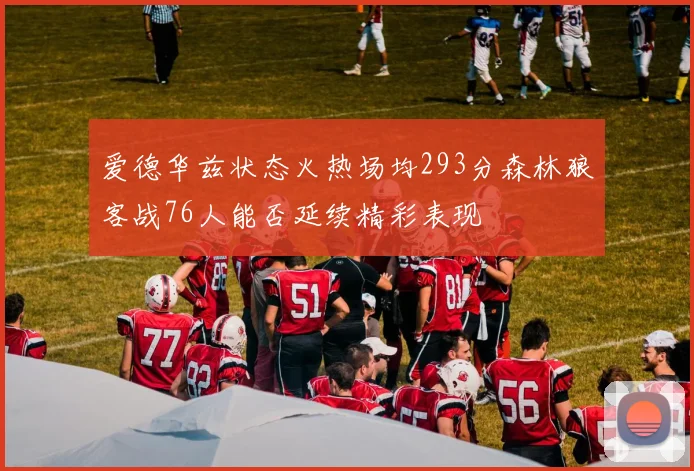 爱德华兹状态火热场均293分森林狼客战76人能否延续精彩表现