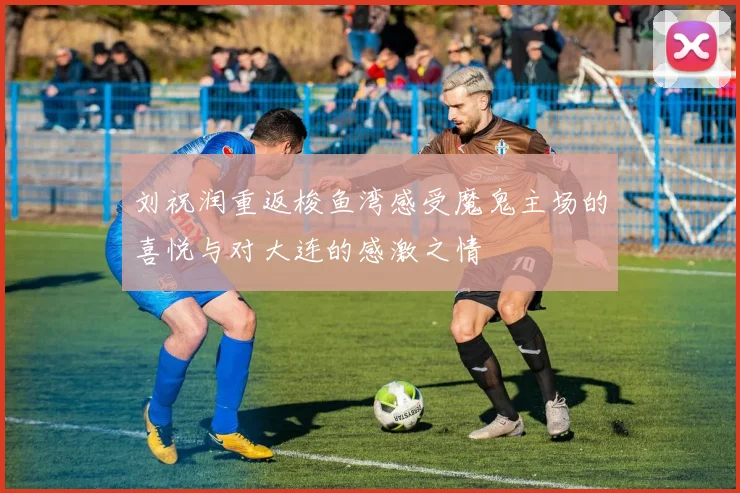 刘祝润重返梭鱼湾感受魔鬼主场的喜悦与对大连的感激之情