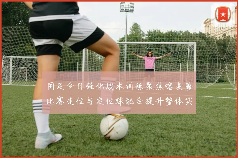 国足今日强化战术训练聚焦喀麦隆比赛走位与定位球配合提升整体实力