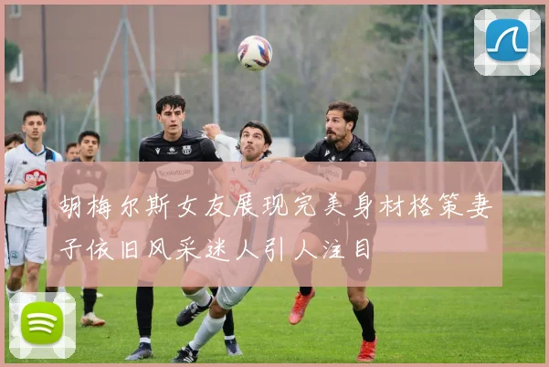 胡梅尔斯女友展现完美身材格策妻子依旧风采迷人引人注目