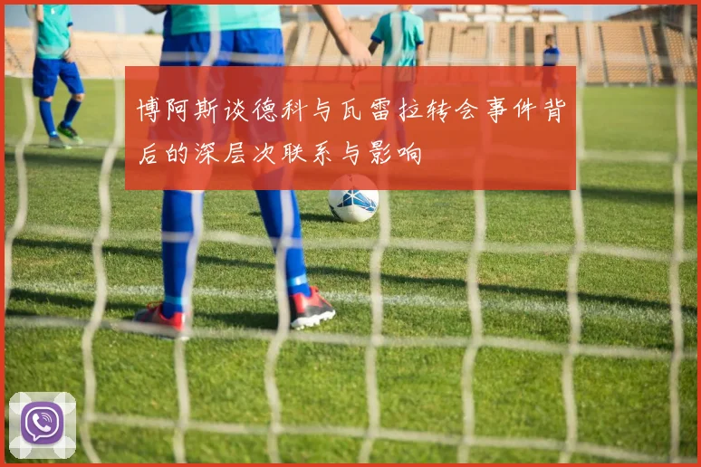 博阿斯谈德科与瓦雷拉转会事件背后的深层次联系与影响